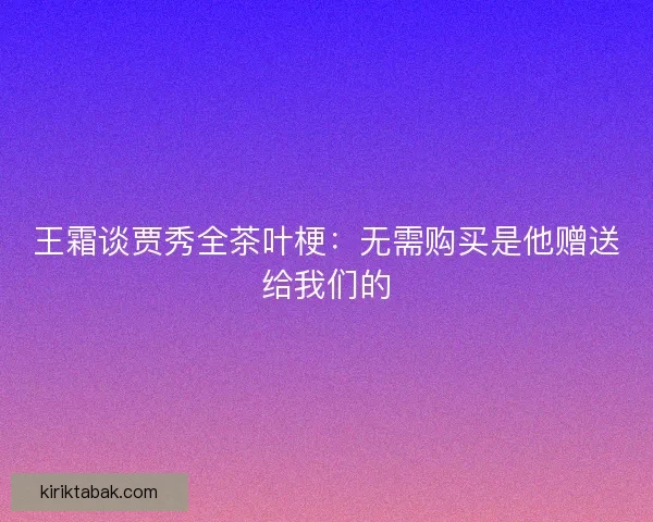 王霜谈贾秀全茶叶梗：无需购买是他赠送给我们的