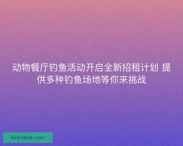 动物餐厅钓鱼活动开启全新招租计划 提供多种钓鱼场地等你来挑战