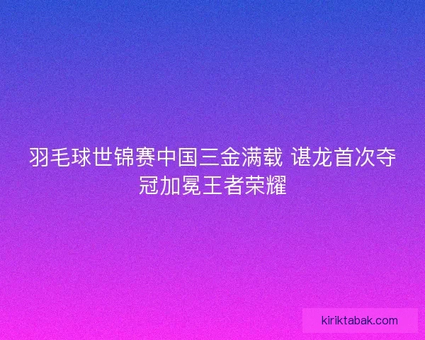 羽毛球世锦赛中国三金满载 谌龙首次夺冠加冕王者荣耀