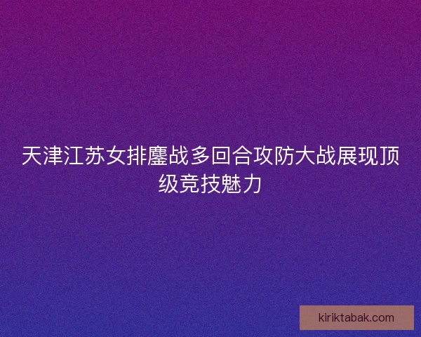 天津江苏女排鏖战多回合攻防大战展现顶级竞技魅力