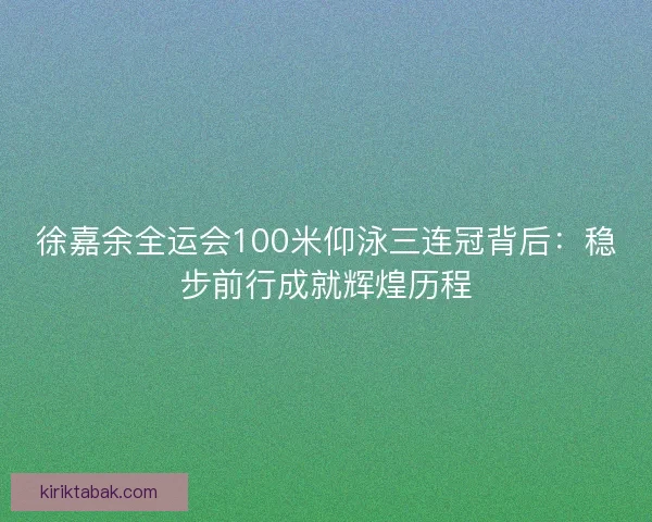 徐嘉余全运会100米仰泳三连冠背后：稳步前行成就辉煌历程