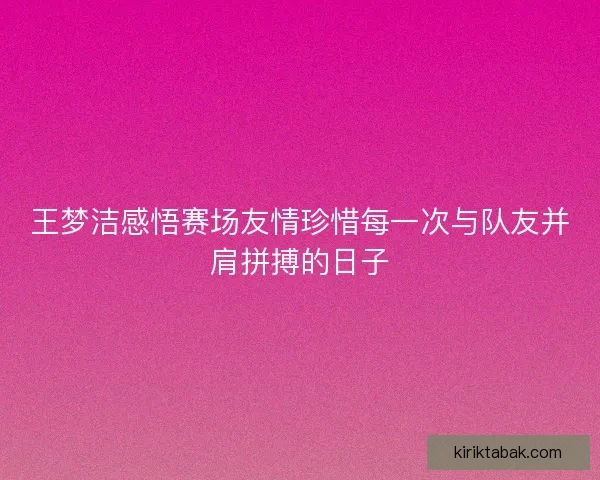 王梦洁感悟赛场友情珍惜每一次与队友并肩拼搏的日子