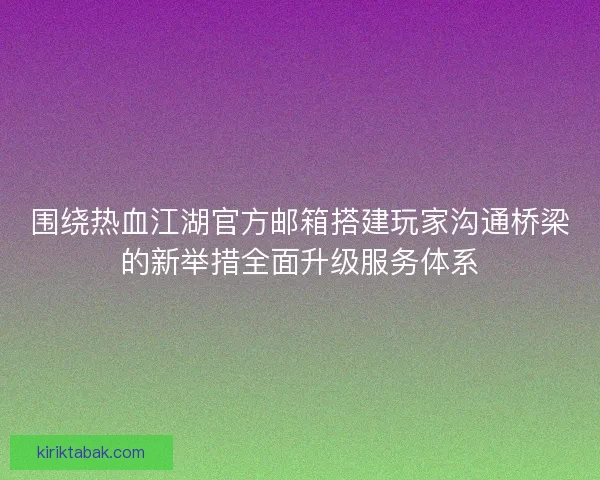 围绕热血江湖官方邮箱搭建玩家沟通桥梁的新举措全面升级服务体系