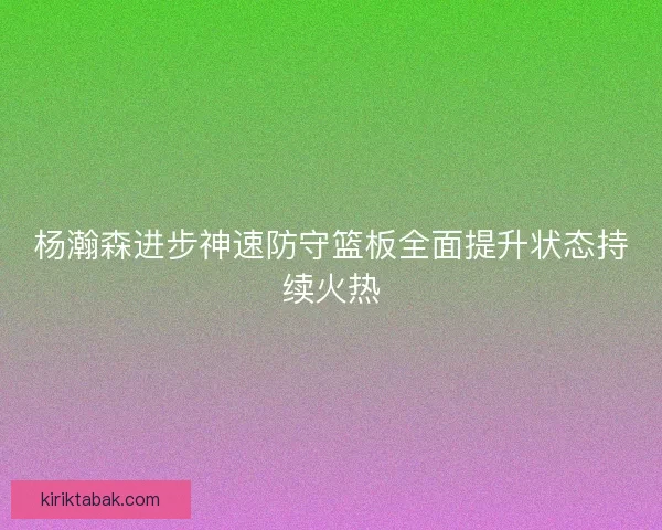 杨瀚森进步神速防守篮板全面提升状态持续火热