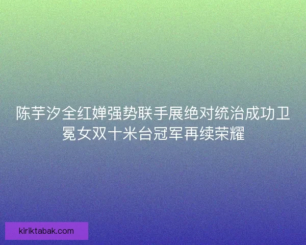 陈芋汐全红婵强势联手展绝对统治成功卫冕女双十米台冠军再续荣耀
