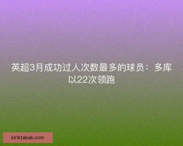 英超3月成功过人次数最多的球员：多库以22次领跑