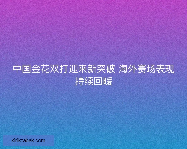 中国金花双打迎来新突破 海外赛场表现持续回暖