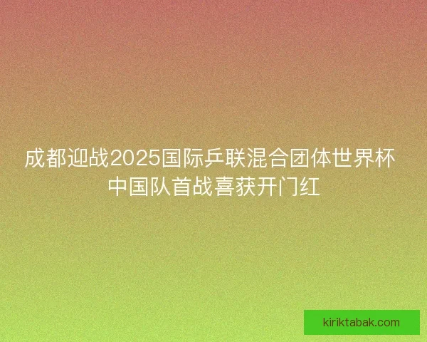 成都迎战2025国际乒联混合团体世界杯 中国队首战喜获开门红