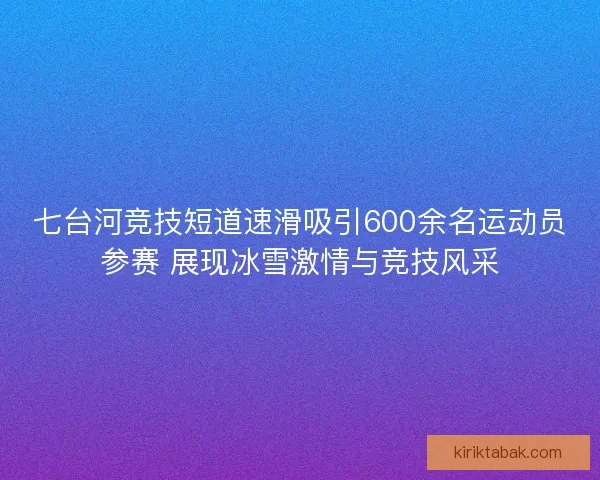 七台河竞技短道速滑吸引600余名运动员参赛 展现冰雪激情与竞技风采